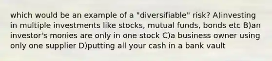 which would be an example of a "diversifiable" risk? A)investing in multiple investments like stocks, mutual funds, bonds etc B)an investor's monies are only in one stock C)a business owner using only one supplier D)putting all your cash in a bank vault