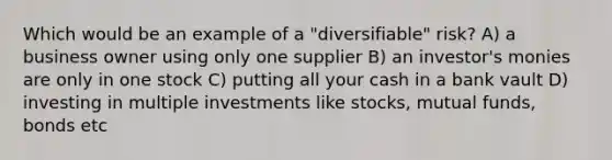 Which would be an example of a "diversifiable" risk? A) a business owner using only one supplier B) an investor's monies are only in one stock C) putting all your cash in a bank vault D) investing in multiple investments like stocks, mutual funds, bonds etc