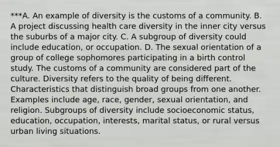 ***A. An example of diversity is the customs of a community. B. A project discussing health care diversity in the inner city versus the suburbs of a major city. C. A subgroup of diversity could include​ education, or occupation. D. The sexual orientation of a group of college sophomores participating in a birth control study. The customs of a community are considered part of the culture. Diversity refers to the quality of being different. Characteristics that distinguish broad groups from one another. Examples include​ age, race,​ gender, sexual​ orientation, and religion. Subgroups of diversity include socioeconomic​ status, education,​ occupation, interests, marital​ status, or rural versus urban living situations.