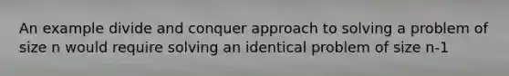 An example divide and conquer approach to solving a problem of size n would require solving an identical problem of size n-1