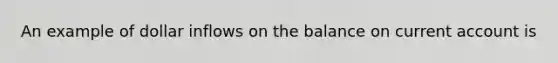 An example of dollar inflows on the balance on current account is