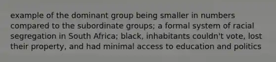 example of the dominant group being smaller in numbers compared to the subordinate groups; a formal system of racial segregation in South Africa; black, inhabitants couldn't vote, lost their property, and had minimal access to education and politics