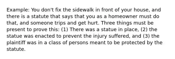 Example: You don't fix the sidewalk in front of your house, and there is a statute that says that you as a homeowner must do that, and someone trips and get hurt. Three things must be present to prove this: (1) There was a statue in place, (2) the statue was enacted to prevent the injury suffered, and (3) the plaintiff was in a class of persons meant to be protected by the statute.