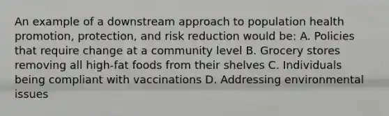 An example of a downstream approach to population health promotion, protection, and risk reduction would be: A. Policies that require change at a community level B. Grocery stores removing all high-fat foods from their shelves C. Individuals being compliant with vaccinations D. Addressing environmental issues