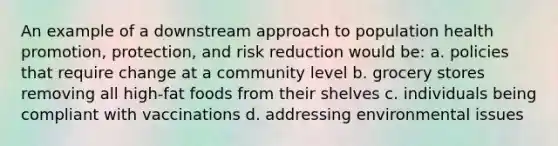 An example of a downstream approach to population health promotion, protection, and risk reduction would be: a. policies that require change at a community level b. grocery stores removing all high-fat foods from their shelves c. individuals being compliant with vaccinations d. addressing environmental issues