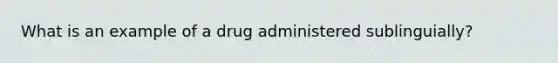 What is an example of a drug administered sublinguially?