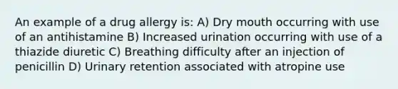 An example of a drug allergy is: A) Dry mouth occurring with use of an antihistamine B) Increased urination occurring with use of a thiazide diuretic C) Breathing difficulty after an injection of penicillin D) Urinary retention associated with atropine use