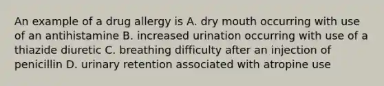 An example of a drug allergy is A. dry mouth occurring with use of an antihistamine B. increased urination occurring with use of a thiazide diuretic C. breathing difficulty after an injection of penicillin D. urinary retention associated with atropine use