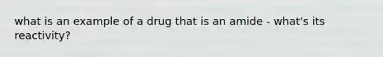 what is an example of a drug that is an amide - what's its reactivity?