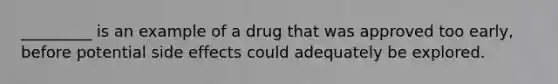 _________ is an example of a drug that was approved too early, before potential side effects could adequately be explored.