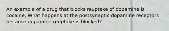 An example of a drug that blocks reuptake of dopamine is cocaine, What happens at the postsynaptic dopamine receptors because dopamine reuptake is blocked?