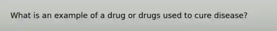 What is an example of a drug or drugs used to cure disease?