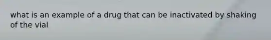 what is an example of a drug that can be inactivated by shaking of the vial