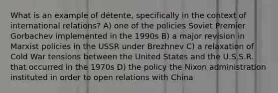 What is an example of détente, specifically in the context of international relations? A) one of the policies Soviet Premier Gorbachev implemented in the 1990s B) a major revision in Marxist policies in the USSR under Brezhnev C) a relaxation of Cold War tensions between the United States and the U.S.S.R. that occurred in the 1970s D) the policy the Nixon administration instituted in order to open relations with China