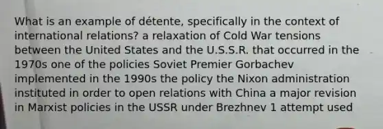 What is an example of détente, specifically in the context of international relations? a relaxation of Cold War tensions between the United States and the U.S.S.R. that occurred in the 1970s one of the policies Soviet Premier Gorbachev implemented in the 1990s the policy the Nixon administration instituted in order to open relations with China a major revision in Marxist policies in the USSR under Brezhnev 1 attempt used