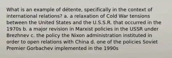 What is an example of détente, specifically in the context of international relations? a. a relaxation of Cold War tensions between the United States and the U.S.S.R. that occurred in the 1970s b. a major revision in Marxist policies in the USSR under Brezhnev c. the policy the Nixon administration instituted in order to open relations with China d. one of the policies Soviet Premier Gorbachev implemented in the 1990s