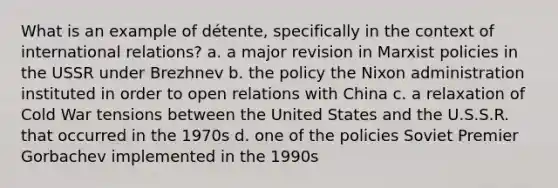 What is an example of détente, specifically in the context of international relations? a. a major revision in Marxist policies in the USSR under Brezhnev b. the policy the Nixon administration instituted in order to open relations with China c. a relaxation of Cold War tensions between the United States and the U.S.S.R. that occurred in the 1970s d. one of the policies Soviet Premier Gorbachev implemented in the 1990s