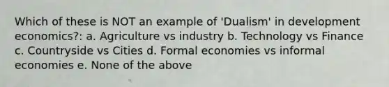 Which of these is NOT an example of 'Dualism' in development economics?: a. Agriculture vs industry b. Technology vs Finance c. Countryside vs Cities d. Formal economies vs informal economies e. None of the above