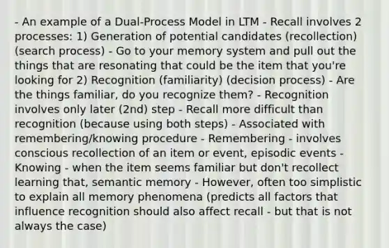 - An example of a Dual-Process Model in LTM - Recall involves 2 processes: 1) Generation of potential candidates (recollection) (search process) - Go to your memory system and pull out the things that are resonating that could be the item that you're looking for 2) Recognition (familiarity) (decision process) - Are the things familiar, do you recognize them? - Recognition involves only later (2nd) step - Recall more difficult than recognition (because using both steps) - Associated with remembering/knowing procedure - Remembering - involves conscious recollection of an item or event, episodic events - Knowing - when the item seems familiar but don't recollect learning that, semantic memory - However, often too simplistic to explain all memory phenomena (predicts all factors that influence recognition should also affect recall - but that is not always the case)