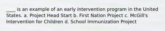 ____ is an example of an <a href='https://www.questionai.com/knowledge/kvvL2dK6yw-early-intervention' class='anchor-knowledge'>early intervention</a> program in the United States. a. Project Head Start b. First Nation Project c. McGill's Intervention for Children d. School Immunization Project