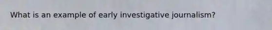 What is an example of early investigative journalism?