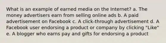 What is an example of earned media on the Internet? a. The money advertisers earn from selling online ads b. A paid advertisement on Facebook c. A click-through advertisement d. A Facebook user endorsing a product or company by clicking "Like" e. A blogger who earns pay and gifts for endorsing a product