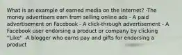 What is an example of earned media on the Internet? -The money advertisers earn from selling online ads - A paid advertisement on Facebook - A click-through advertisement - A Facebook user endorsing a product or company by clicking ''Like'' -A blogger who earns pay and gifts for endorsing a product