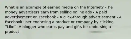 What is an example of earned media on the Internet? -The money advertisers earn from selling online ads - A paid advertisement on Facebook - A click-through advertisement - A Facebook user endorsing a product or company by clicking ''Like'' -A blogger who earns pay and gifts for endorsing a product