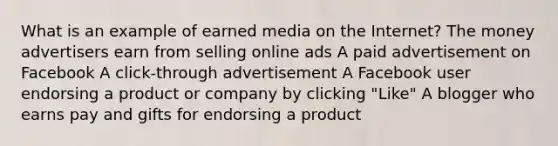 What is an example of earned media on the Internet? The money advertisers earn from selling online ads A paid advertisement on Facebook A click-through advertisement A Facebook user endorsing a product or company by clicking "Like" A blogger who earns pay and gifts for endorsing a product