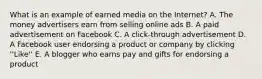 What is an example of earned media on the Internet? A. The money advertisers earn from selling online ads B. A paid advertisement on Facebook C. A click-through advertisement D. A Facebook user endorsing a product or company by clicking ''Like'' E. A blogger who earns pay and gifts for endorsing a product