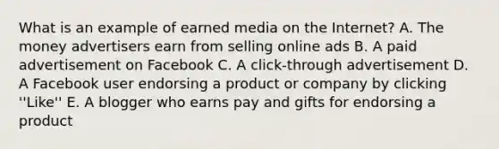 What is an example of earned media on the Internet? A. The money advertisers earn from selling online ads B. A paid advertisement on Facebook C. A click-through advertisement D. A Facebook user endorsing a product or company by clicking ''Like'' E. A blogger who earns pay and gifts for endorsing a product