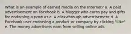 What is an example of earned media on the Internet? a. A paid advertisement on Facebook b. A blogger who earns pay and gifts for endorsing a product c. A click-through advertisement d. A Facebook user endorsing a product or company by clicking "Like" e. The money advertisers earn from selling online ads