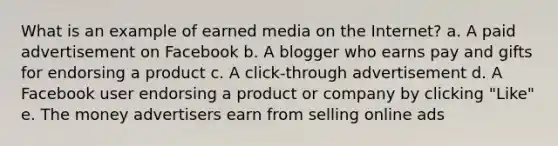 What is an example of earned media on the Internet? a. A paid advertisement on Facebook b. A blogger who earns pay and gifts for endorsing a product c. A click-through advertisement d. A Facebook user endorsing a product or company by clicking "Like" e. The money advertisers earn from selling online ads