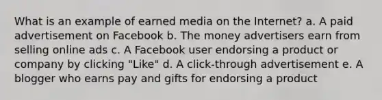 What is an example of earned media on the Internet? a. A paid advertisement on Facebook b. The money advertisers earn from selling online ads c. A Facebook user endorsing a product or company by clicking "Like" d. A click-through advertisement e. A blogger who earns pay and gifts for endorsing a product