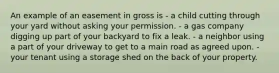 An example of an easement in gross is - a child cutting through your yard without asking your permission. - a gas company digging up part of your backyard to fix a leak. - a neighbor using a part of your driveway to get to a main road as agreed upon. - your tenant using a storage shed on the back of your property.