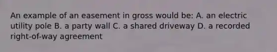 An example of an easement in gross would be: A. an electric utility pole B. a party wall C. a shared driveway D. a recorded right-of-way agreement