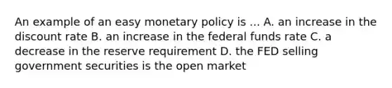 An example of an easy monetary policy is ... A. an increase in the discount rate B. an increase in the federal funds rate C. a decrease in the reserve requirement D. the FED selling government securities is the open market