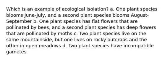 Which is an example of ecological isolation? a. One plant species blooms June-July, and a second plant species blooms August-September b. One plant species has flat flowers that are pollinated by bees, and a second plant species has deep flowers that are pollinated by moths c. Two plant species live on the same mountainside, but one lives on rocky outcrops and the other in open meadows d. Two plant species have incompatible gametes