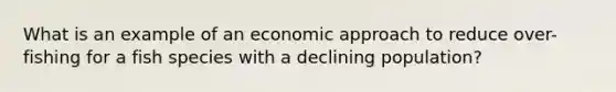 What is an example of an economic approach to reduce over-fishing for a fish species with a declining population?