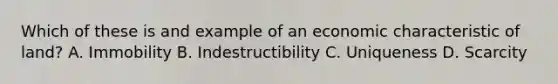 Which of these is and example of an economic characteristic of land? A. Immobility B. Indestructibility C. Uniqueness D. Scarcity