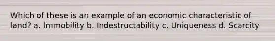 Which of these is an example of an economic characteristic of land? a. Immobility b. Indestructability c. Uniqueness d. Scarcity