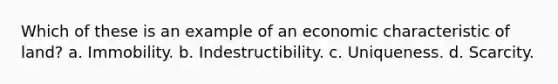 Which of these is an example of an economic characteristic of land? a. Immobility. b. Indestructibility. c. Uniqueness. d. Scarcity.