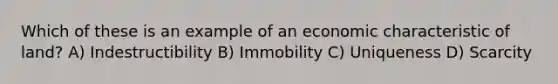 Which of these is an example of an economic characteristic of land? A) Indestructibility B) Immobility C) Uniqueness D) Scarcity