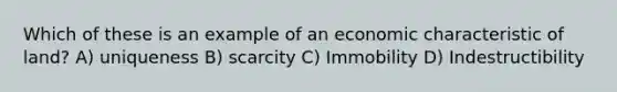 Which of these is an example of an economic characteristic of land? A) uniqueness B) scarcity C) Immobility D) Indestructibility