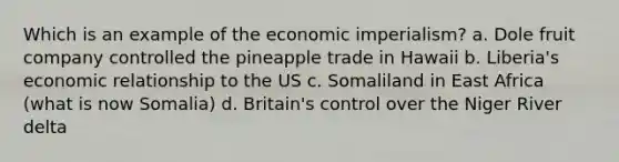 Which is an example of the economic imperialism? a. Dole fruit company controlled the pineapple trade in Hawaii b. Liberia's economic relationship to the US c. Somaliland in East Africa (what is now Somalia) d. Britain's control over the Niger River delta