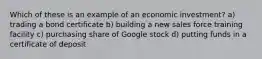 Which of these is an example of an economic investment? a) trading a bond certificate b) building a new sales force training facility c) purchasing share of Google stock d) putting funds in a certificate of deposit