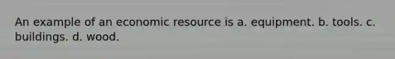 An example of an economic resource is a. equipment. b. tools. c. buildings. d. wood.