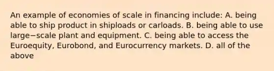 An example of economies of scale in financing​ include: A. being able to ship product in shiploads or carloads. B. being able to use large−scale plant and equipment. C. being able to access the​ Euroequity, Eurobond, and Eurocurrency markets. D. all of the above