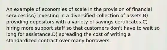 An example of economies of scale in the provision of financial services isA) investing in a diversified collection of assets.B) providing depositors with a variety of savings certificates.C) hiring more support staff so that customers don't have to wait so long for assistance.D) spreading the cost of writing a standardized contract over many borrowers.