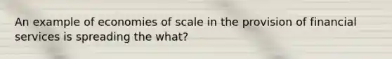 An example of economies of scale in the provision of financial services is spreading the what?